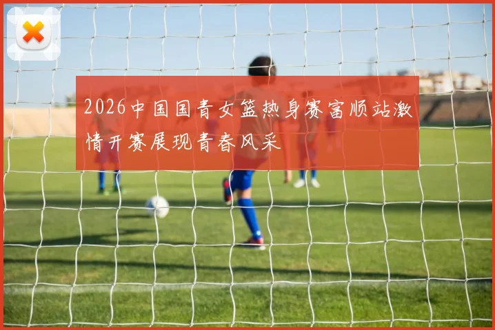 2026中国国青女篮热身赛富顺站激情开赛展现青春风采