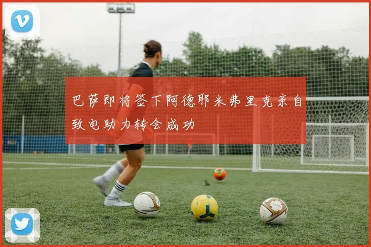 巴萨即将签下阿德耶米弗里克亲自致电助力转会成功