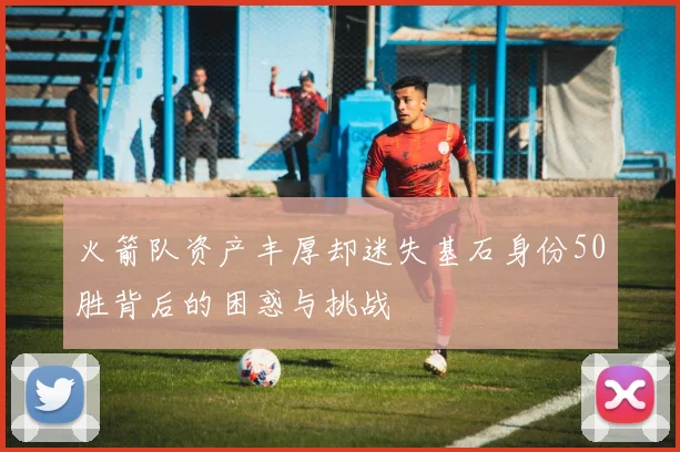 火箭队资产丰厚却迷失基石身份50胜背后的困惑与挑战