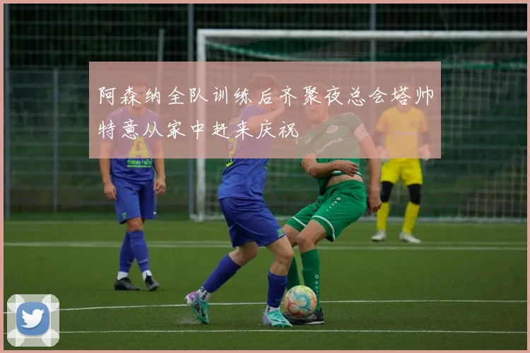 阿森纳全队训练后齐聚夜总会塔帅特意从家中赶来庆祝