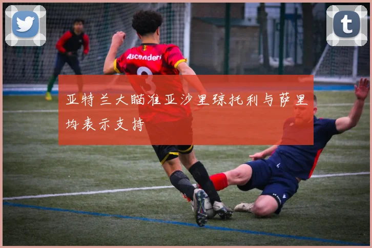 亚特兰大瞄准亚沙里琼托利与萨里均表示支持