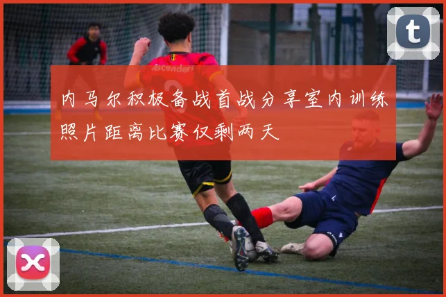 内马尔积极备战首战分享室内训练照片距离比赛仅剩两天