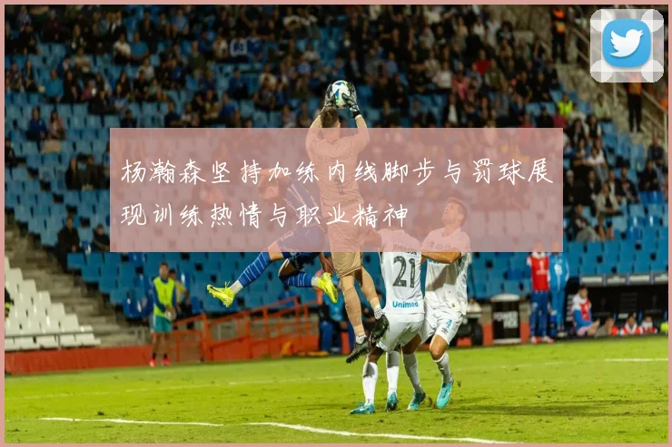 杨瀚森坚持加练内线脚步与罚球展现训练热情与职业精神