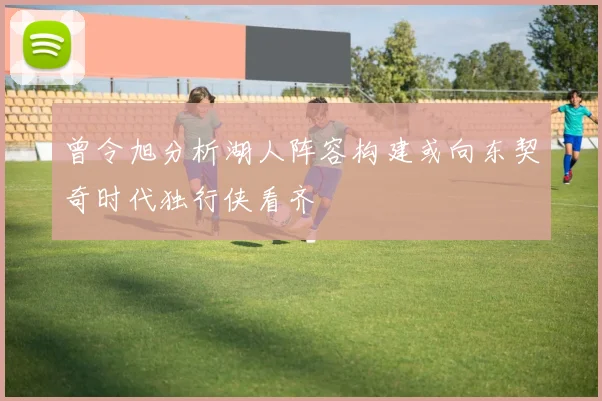 曾令旭分析湖人阵容构建或向东契奇时代独行侠看齐