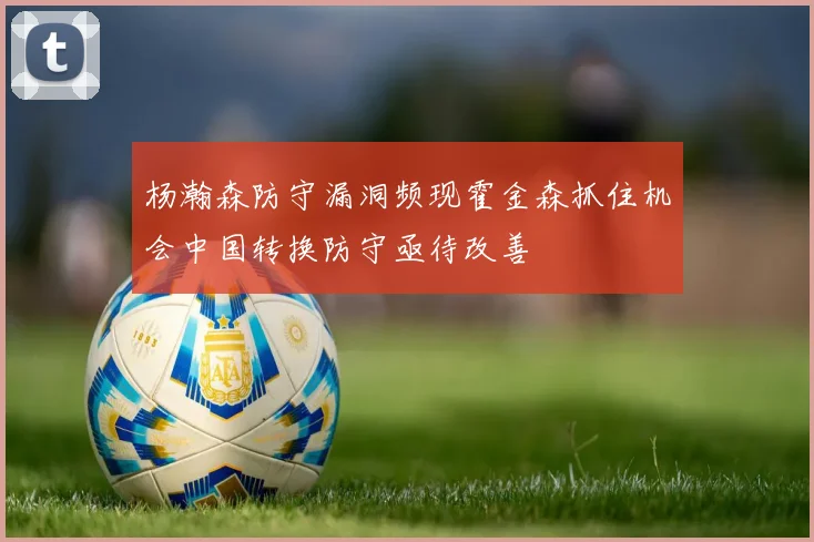 杨瀚森防守漏洞频现霍金森抓住机会中国转换防守亟待改善