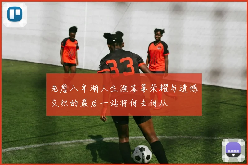 老詹八年湖人生涯落幕荣耀与遗憾交织的最后一站将何去何从