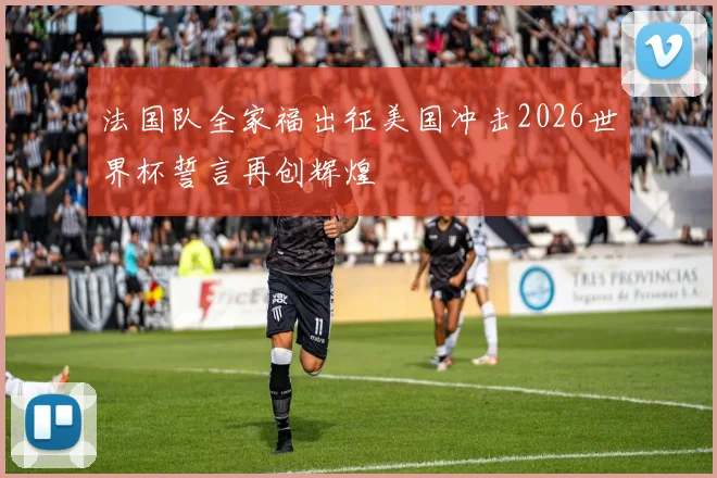 法国队全家福出征美国冲击2026世界杯誓言再创辉煌