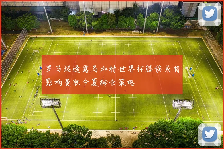 罗马诺透露乌加特世界杯膝伤或将影响曼联今夏转会策略