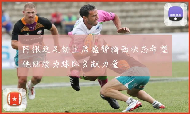 阿根廷足协主席盛赞梅西状态希望他继续为球队贡献力量